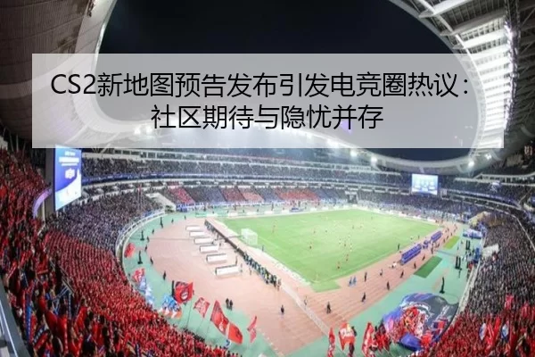 CS2新地图预告发布引发电竞圈热议：社区期待与隐忧并存